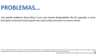 Apresentação elaborada pela Professora FERNANDA LOPES, disciplina de Geografia
-Um grande problema desse bloco é que essa imensa desigualdade não foi superada, e esses
dois países continuam muito aquém dos outros (não caminham no mesmo ritmo).
*O que se esperava do Mercosul era que as duas maiores potencias entrassem em cooperação para elevar o bloco e puxassem os outros dois membros, mas o que aconteceu é que a
desigualdade ficou ainda maior, mais evidente e que os dois países que deveriam cooperar acabaram estabelecendo uma forte concorrência...
 