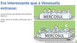 Apresentação elaborada pela Professora FERNANDA LOPES, disciplina de GeografiaFonte: Direito e arte. Disponível em:<http://direitoearte.blog.lemonde.fr/2009/11/07/a-entrada-da-venezuela-no-mercosul-por-glauco/>. Acesso em: 02 mar. 2016.
-já seria o terceiro maior PIB (apenas atrás de Brasil e
Argentina)
-grande reserva de petróleo (interessante para o
grupo)
 