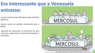 Apresentação elaborada pela Professora FERNANDA LOPES, disciplina de GeografiaFonte: Direito e arte. Disponível em:<http://direitoearte.blog.lemonde.fr/2009/11/07/a-entrada-da-venezuela-no-mercosul-por-glauco/>. Acesso em: 02 mar. 2016.
-já seria o terceiro maior PIB (apenas atrás de Brasil e
Argentina)
-grande reserva de petróleo (interessante para o
grupo)
-potencial de crescimento da Venezuela era bem
maior que o potencial de crescimento do Paraguai e
do Uruguai.
 