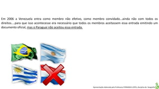 Apresentação elaborada pela Professora FERNANDA LOPES, disciplina de Geografia
Em 2006 a Venezuela entra como membro não efetivo, como membro convidado...ainda não com todos os
direitos....para que isso acontecesse era necessário que todos os membros aceitassem essa entrada emitindo um
documento oficial, mas o Paraguai não aceitou essa entrada.
 