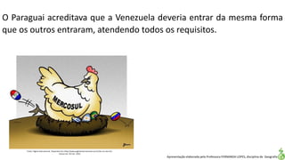 Apresentação elaborada pela Professora FERNANDA LOPES, disciplina de Geografia
O Paraguai acreditava que a Venezuela deveria entrar da mesma forma
que os outros entraram, atendendo todos os requisitos.
Fonte: Página Internacional. Disponível em:<http://www.paginainternacional.com.br/ha-um-ano-6/>.
Acesso em: 02 mar. 2016.
 