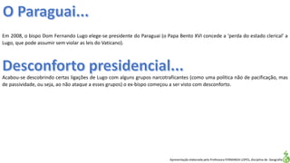 Apresentação elaborada pela Professora FERNANDA LOPES, disciplina de Geografia
Em 2008, o bispo Dom Fernando Lugo elege-se presidente do Paraguai (o Papa Bento XVI concede a ‘perda do estado clerical’ a
Lugo, que pode assumir sem violar as leis do Vaticano).
Acabou-se descobrindo certas ligações de Lugo com alguns grupos narcotraficantes (como uma política não de pacificação, mas
de passividade, ou seja, ao não ataque a esses grupos) o ex-bispo começou a ser visto com desconforto.
 