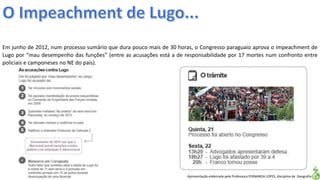 Apresentação elaborada pela Professora FERNANDA LOPES, disciplina de Geografia
Em junho de 2012, num processo sumário que dura pouco mais de 30 horas, o Congresso paraguaio aprova o impeachment de
Lugo por “mau desempenho das funções” (entre as acusações está a de responsabilidade por 17 mortes num confronto entre
policiais e camponeses no NE do país).
 