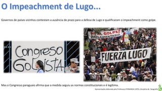 Apresentação elaborada pela Professora FERNANDA LOPES, disciplina de Geografia
Governos de países vizinhos contestam a ausência de prazo para a defesa de Lugo e qualificaram o impeachment como golpe.
Mas o Congresso paraguaio afirma que a medida seguiu as normas constitucionais e é legítima.
 