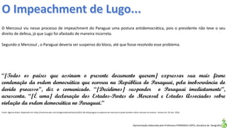 Apresentação elaborada pela Professora FERNANDA LOPES, disciplina de Geografia
O Mercosul viu nesse processo de impeachment do Paraguai uma postura antidemocrática, pois o presidente não teve o seu
direito de defesa, já que Lugo foi afastado de maneira incorreta.
Segundo o Mercosul , o Paraguai deveria ser suspenso do bloco, até que fosse resolvido esse problema.
“[Todos os países que assinam o presente documento querem] expressar sua mais firme
condenação da ordem democrática que ocorreu na República do Paraguai, pela inobservância do
devido processo”, diz o comunicado. “[Decidimos] suspender o Paraguai imediatamente”,
acrescenta. “[É uma] declaração dos Estados-Partes do Mercosul e Estados Associados sobre
violação da ordem democrática no Paraguai.”
Fonte: Agencia Brasil. Disponível em:<http://memoria.ebc.com.br/agenciabrasil/noticia/2012-06-24/paraguai-e-suspenso-do-mercosul-e-pode-tambem-sofrer-sancoes-na-unasul>. Acesso em: 02 mar. 2016.
 