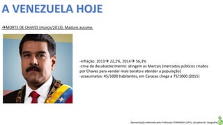 Apresentação elaborada pela Professora FERNANDA LOPES, disciplina de Geografia
MORTE DE CHAVES (março/2013): Maduro assume.
-Inflação: 2013 22,2%, 2014 56,3%
-crise de desabastecimento: atingem os Mercais (mercados públicos criados
por Chaves para vender mais barato e atender a população)
-assassinatos: 45/1000 habitantes, em Caracas chega a 75/1000 (2015)
 