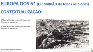 Apresentação elaborada pela Professora FERNANDA LOPES, disciplina de Geografia
-1° Guerra Mundial em território europeu
Europa se reconstrói
-2° Guerra Mundial em território europeu
Europa se reconstrói
*BENELUX (Bélgica, Holanda e Luxemburgo)
Itália, França e Alemanha
 