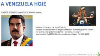 Apresentação elaborada pela Professora FERNANDA LOPES, disciplina de Geografia
MORTE DE CHAVES (março/2013): Maduro assume.
-Inflação: 2013 22,2%, 2014 56,3%
-crise de desabastecimento: atingem os Mercais (mercados públicos criados
por Chaves para vender mais barato e atender a população)
-assassinatos: 45/1000 habitantes, em Caracas chega a 75/1000 (2015)
 