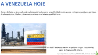 Apresentação elaborada pela Professora FERNANDA LOPES, disciplina de Geografia
Como o dinheiro na Venezuela está muito desvalorizado, ocorre uma dificuldade muito grande em importar produtos, por isso o
desabastecimento (Maduro culpa os venezuelanos pela falta de papel higiênico).
Na época do Chávez o barril do petróleo chegou a 110 dólares,
agora já chegou aos 50 dólares.
 