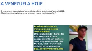 Apresentação elaborada pela Professora FERNANDA LOPES, disciplina de Geografia
-O governo beira o autoritarismo (supremo limita o direito ao protesto na Venezuela/2014).
-Maduro permite ao exército o uso de armas para reprimir manifestações/2015
 