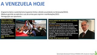 Apresentação elaborada pela Professora FERNANDA LOPES, disciplina de Geografia
-O governo beira o autoritarismo (supremo limita o direito ao protesto na Venezuela/2014).
-Maduro permite ao exército o uso de armas para reprimir manifestações/2015
-Perseguição aos opositores.
 