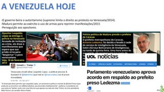 Apresentação elaborada pela Professora FERNANDA LOPES, disciplina de Geografia
-O governo beira o autoritarismo (supremo limita o direito ao protesto na Venezuela/2014).
-Maduro permite ao exército o uso de armas para reprimir manifestações/2015
-Perseguição aos opositores.
"A Venezuela deve permitir que Leopoldo Lopez, um prisioneiro político e marido de @LilianTintori (que
acaba de se encontrar com @MarcoRubio), saia da prisão imediatamente", publicou o presidente em
sua conta no Twitter, junto com uma foto em que aparece ao lado de Lilian Tintori, do vice-presidente
Mike Pence e do senador Marco Rubio.
 