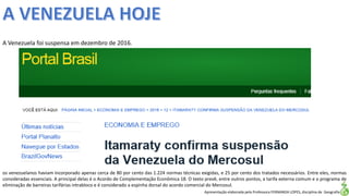 Apresentação elaborada pela Professora FERNANDA LOPES, disciplina de Geografia
A Venezuela foi suspensa em dezembro de 2016.
os venezuelanos haviam incorporado apenas cerca de 80 por cento das 1.224 normas técnicas exigidas, e 25 por cento dos tratados necessários. Entre eles, normas
consideradas essenciais. A principal delas é o Acordo de Complementação Econômica 18. O texto prevê, entre outros pontos, a tarifa externa comum e o programa de
eliminação de barreiras tarifárias intrabloco e é considerado a espinha dorsal do acordo comercial do Mercosul.
 