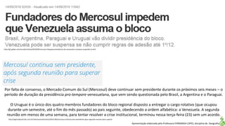 Apresentação elaborada pela Professora FERNANDA LOPES, disciplina de Geografia
Por falta de consenso, o Mercado Comum do Sul (Mercosul) deve continuar sem presidente durante os próximos seis meses – o
período de duração da presidência pro-tempore venezuelana, que vem sendo questionada pelo Brasil, a Argentina e o Paraguai.
O Uruguai é o único dos quatro membros fundadores do bloco regional disposto a entregar o cargo rotativo (que ocupou
durante um semestre, até o fim do mês passado) ao pais seguinte, obedecendo a ordem alfabética: a Venezuela. A segunda
reunião em menos de uma semana, para tentar resolver a crise institucional, terminou nessa terça-feira (23) sem um acordo.
http://agenciabrasil.ebc.com.br/internacional/noticia/2016-08/mercosul-continua-sem-presidente-apos-segunda-reuniao-para-superar
http://g1.globo.com/mundo/noticia/2016/09/mercosul-bloqueia-presidencia-da-venezuela-e-ameaca-suspende-la.html
 
