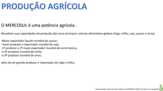 Apresentação elaborada pela Professora FERNANDA LOPES, disciplina de Geografia
O MERCOSUL é uma potência agrícola.
Ressaltam suas capacidades de produção das cinco principais culturas alimentares globais (trigo, milho, soja, açúcar e arroz).
-Maior exportador líquido mundial de açúcar;
-maior produtor e exportador mundial de soja,
-1º produtor e 2º maior exportador mundial de carne bovina,
-o 4º produtor mundial de vinho,
-o 9º produtor mundial de arroz,
além de ser grande produtor e importador de trigo e milho.
 