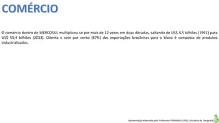 Apresentação elaborada pela Professora FERNANDA LOPES, disciplina de Geografia
O comércio dentro do MERCOSUL multiplicou-se por mais de 12 vezes em duas décadas, saltando de US$ 4,5 bilhões (1991) para
US$ 59,4 bilhões (2013). Oitenta e sete por cento (87%) das exportações brasileiras para o bloco é composta de produtos
industrializados.
 