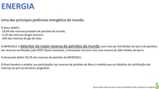 Apresentação elaborada pela Professora FERNANDA LOPES, disciplina de Geografia
Uma das principais potências energética do mundo.
O bloco detém:
-19,6% das reservas provadas de petróleo do mundo,
-3,1% das reservas de gás natural e
-16% das reservas de gás de xisto.
O MERCOSUL é detentor da maior reserva de petróleo do mundo, com mais de 310 bilhões de barris de petróleo
em reservas certificadas pela OPEP. Desse montante, a Venezuela concorre com uma reserva de 296 milhões de barris.
A Venezuela detém 92,7% das reservas de petróleo do MERCOSUL.
O Brasil tenderá a ampliar sua participação nas reservas de petróleo do Bloco à medida que os trabalhos de certificação das
reservas do pré-sal brasileiro progridam.
 