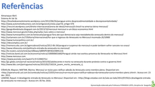 Apresentação elaborada pela Professora FERNANDA LOPES, disciplina de Geografia
Almanaque Abril.
Sistema Ari de Sá.
https://brasiledesenvolvimento.wordpress.com/2012/06/26/paraguai-entre-desprocedimentalidade-e-desrepresentatividade/
http://www.automotivebusiness.com.br/artigosecolunistas.aspx?id_artigo=376
https://neccint.wordpress.com/direito-internacional/arena-de-ideias/mercosul/o-brasil-na-america-latina-mercosul/
http://geografandolueta.blogspot.com.br/2013/10/mercosul-mercosul-e-um-bloco-economico.html
http://www.mercosul.gov.br/index.php/saiba-mais-sobre-o-mercosul
http://www.humorpolitico.com.br/venezuela/paraguai-fora-ate-que-democracia-seja-reestabelecida-venezuela-dentro-do-mercosul/
http://cartamaior.com.br/?/Editoria/Internacional/Por-que-o-ingresso-da-Venezuela-no-Mercosul-incomoda-/6/10900
http://www.humorpolitico.com.br/
https://descomplica.com.br/
http://memoria.ebc.com.br/agenciabrasil/noticia/2012-06-24/paraguai-e-suspenso-do-mercosul-e-pode-tambem-sofrer-sancoes-na-unasul
http://www.infoescola.com/politica/a-entrada-da-venezuela-no-mercosul/
http://br.reuters.com/article/worldNews/idBRSPE5BF0GV20091216
http://noticias.band.uol.com.br/economia/noticia/100000601660/Paraguai-ainda-nao-aceitou-presenca-da-Venezuela-no-Mercosul.html
http://www.mercosur.com
https://www.youtube.com/watch?v=9-519lXO71U
http://g1.globo.com/jornal-nacional/noticia/2015/02/adolescente-e-morto-na-venezuela-durante-protesto-contra-o-governo.html
http://www.bbc.com/portuguese/noticias/2015/02/150224_jovem_morto_venezuela_cj
STÄHELIN, Maycon; MATTAR, Marina. Mercosul se reúne para ratificar adesão da Venezuela como membro-pleno. Disponível em:
<http://operamundi.uol.com.br/conteudo/noticias/23355/mercosul+se+reune+para+ratificar+adesao+da+venezuela+como+membro-pleno.shtml>. Acesso em: 23
dez. 2015.
LANDIM, Raquel. A deselegante entrada da Venezuela no Mercosul. Disponível em: <http://blogs.estadao.com.br/sala-ao-lado/2012/07/02/a-deselegante-entrada-
da-venezuela-no-mercosul/>. Acesso em: 05 fev. 2016.
 