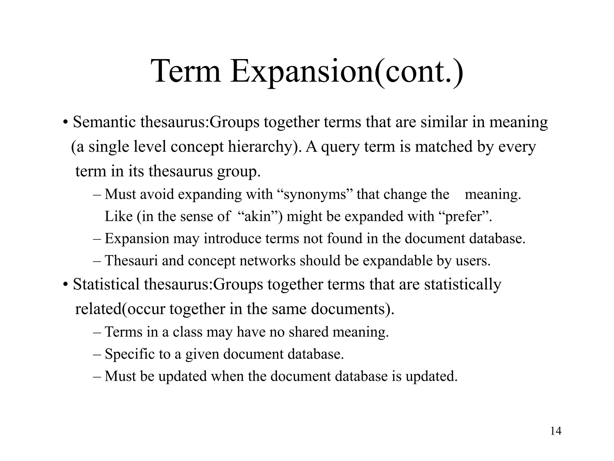 14
Term Expansion(cont.)
• Semantic thesaurus:Groups together terms that are similar in meaning
(a single level concept hierarchy). A query term is matched by every
term in its thesaurus group.
– Must avoid expanding with “synonyms” that change the meaning.
Like (in the sense of “akin”) might be expanded with “prefer”.
– Expansion may introduce terms not found in the document database.
– Thesauri and concept networks should be expandable by users.
• Statistical thesaurus:Groups together terms that are statistically
related(occur together in the same documents).
– Terms in a class may have no shared meaning.
– Specific to a given document database.
– Must be updated when the document database is updated.
 