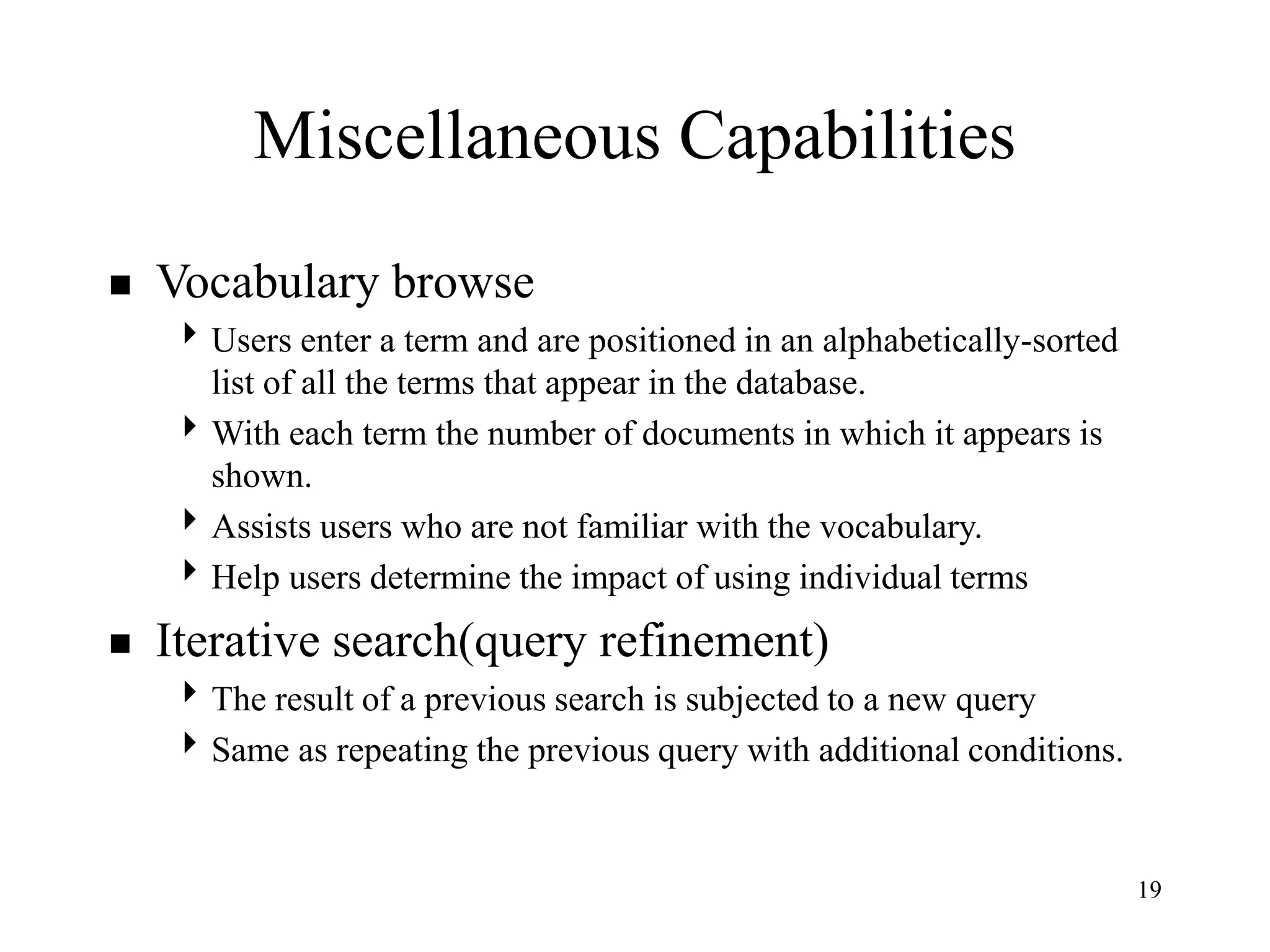 19
Miscellaneous Capabilities
 Vocabulary browse
Users enter a term and are positioned in an alphabetically-sorted
list of all the terms that appear in the database.
With each term the number of documents in which it appears is
shown.
Assists users who are not familiar with the vocabulary.
Help users determine the impact of using individual terms
 Iterative search(query refinement)
The result of a previous search is subjected to a new query
Same as repeating the previous query with additional conditions.
 