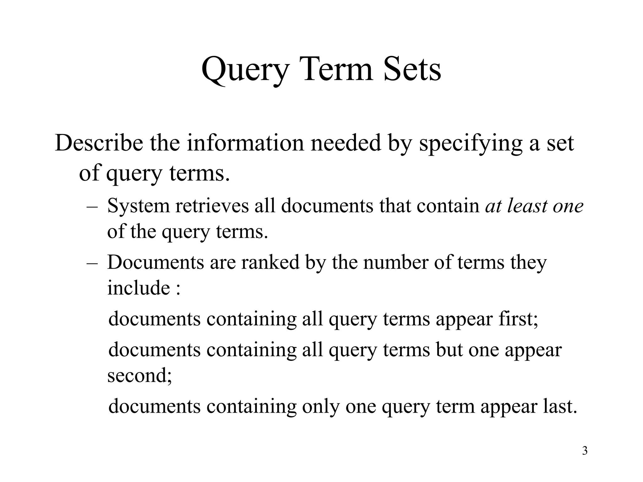 3
Query Term Sets
Describe the information needed by specifying a set
of query terms.
– System retrieves all documents that contain at least one
of the query terms.
– Documents are ranked by the number of terms they
include :
documents containing all query terms appear first;
documents containing all query terms but one appear
second;
documents containing only one query term appear last.
 