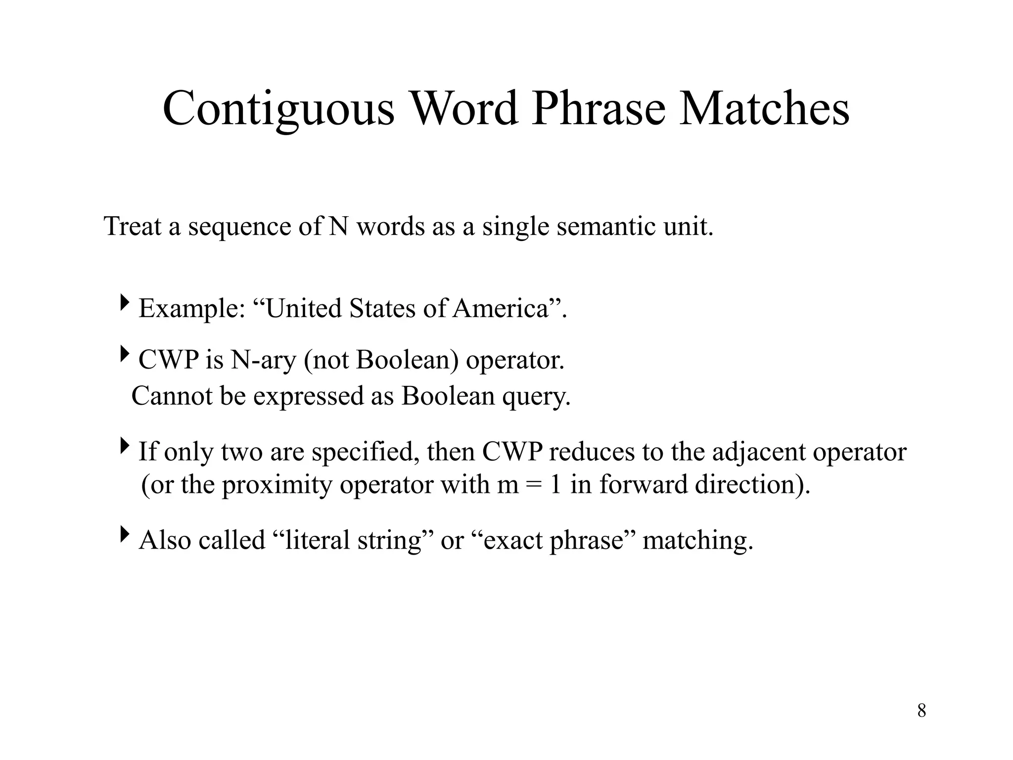8
Contiguous Word Phrase Matches
Treat a sequence of N words as a single semantic unit.
Example: “United States of America”.
CWP is N-ary (not Boolean) operator.
Cannot be expressed as Boolean query.
If only two are specified, then CWP reduces to the adjacent operator
(or the proximity operator with m = 1 in forward direction).
Also called “literal string” or “exact phrase” matching.
 