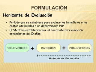 FORMULACIÓN
Horizonte de Evaluación
 • Período que se establece para evaluar los beneficios y los
   costos atribuibles a un determinado PIP.
 • El SNIP ha establecido que el horizonte de evaluación
   estándar es de 10 años.



 P R E -IN V E R S IÓ N
                          +   IN V E R S IÓ N
                                                    +      P O S -IN V E R S IÓ N



                                      Ho rizo n te d e Eva lu a c ió n
 
