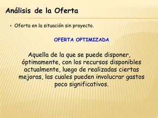 Análisis de la Oferta

  Oferta en la situación sin proyecto.


                     OFERTA OPTIMIZADA


        Aquella de la que se puede disponer,
      óptimamente, con los recursos disponibles
       actualmente, luego de realizadas ciertas
     mejoras, las cuales pueden involucrar gastos
                  poco significativos.
 