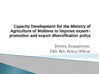 Capacity Development for the Ministry of
Agriculture of Moldova to improve export-
promotion and export diversification policy
Dmitry Zvyagintsev,
FAO REU Policy Officer
 