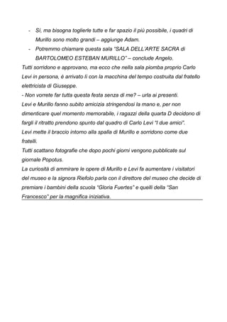 - Sì, ma bisogna toglierle tutte e far spazio il più possibile, i quadri di
Murillo sono molto grandi – aggiunge Adam.
- Potremmo chiamare questa sala “SALA DELL’ARTE SACRA di
BARTOLOMEO ESTEBAN MURILLO” – conclude Angelo.
Tutti sorridono e approvano, ma ecco che nella sala piomba proprio Carlo
Levi in persona, è arrivato lì con la macchina del tempo costruita dal fratello
elettricista di Giuseppe.
- Non vorrete far tutta questa festa senza di me? – urla ai presenti.
Levi e Murillo fanno subito amicizia stringendosi la mano e, per non
dimenticare quel momento memorabile, i ragazzi della quarta D decidono di
fargli il ritratto prendono spunto dal quadro di Carlo Levi “I due amici”.
Levi mette il braccio intorno alla spalla di Murillo e sorridono come due
fratelli.
Tutti scattano fotografie che dopo pochi giorni vengono pubblicate sul
giornale Popotus.
La curiosità di ammirare le opere di Murillo e Levi fa aumentare i visitatori
del museo e la signora Riefolo parla con il direttore del museo che decide di
premiare i bambini della scuola “Gloria Fuertes” e quelli della “San
Francesco” per la magnifica iniziativa.
 