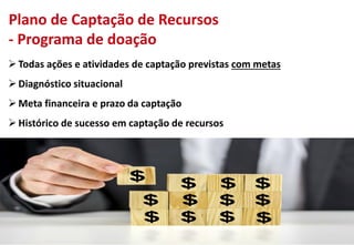 Plano de Captação de Recursos
- Programa de doação
Todas ações e atividades de captação previstas com metas
Diagnóstico situacional
Meta financeira e prazo da captação
Histórico de sucesso em captação de recursos
 