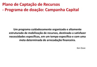 Um programa cuidadosamente organizado e altamente
estruturado de mobilização de recursos, destinado a satisfazer
necessidades específicas, em um tempo específico e com uma
meta determinada de arrecadação financeira.
Ken Dove
Plano de Captação de Recursos
- Programa de doação: Campanha Capital
 