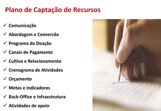  Comunicação
 Abordagem e Conversão
 Programa de Doação
 Canais de Pagamento
 Cultivo e Relacionamento
 Cronograma de Atividades
 Orçamento
 Metas e Indicadores
 Back-Office e Infraestrutura
 Atividades de apoio
Plano de Captação de Recursos
 
