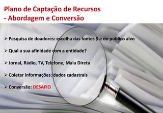 Plano de Captação de Recursos
- Abordagem e Conversão
Pesquisa de doadores: escolha das fontes $ e do público alvo
Qual a sua afinidade com a entidade?
Jornal, Rádio, TV, Telefone, Mala Direta
Coletar informações: dados cadastrais
Conversão: DESAFIO
 