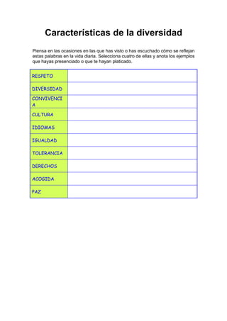Características de la diversidad
Piensa en las ocasiones en las que has visto o has escuchado cómo se reflejan
estas palabras en la vida diaria. Selecciona cuatro de ellas y anota los ejemplos
que hayas presenciado o que te hayan platicado.
RESPETO
DIVERSIDAD
CONVIVENCI
A
CULTURA
IDIOMAS
IGUALDAD
TOLERANCIA
DERECHOS
ACOGIDA
PAZ