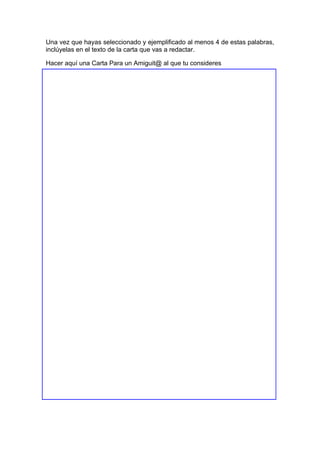 Una vez que hayas seleccionado y ejemplificado al menos 4 de estas palabras,
inclúyelas en el texto de la carta que vas a redactar.
Hacer aquí una Carta Para un Amiguit@ al que tu consideres