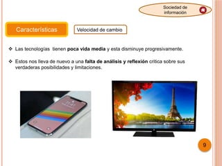 Características Velocidad de cambio
Sociedad de
información
9
 Las tecnologías tienen poca vida media y esta disminuye progresivamente.
 Estos nos lleva de nuevo a una falta de análisis y reflexión critica sobre sus
verdaderas posibilidades y limitaciones.
 