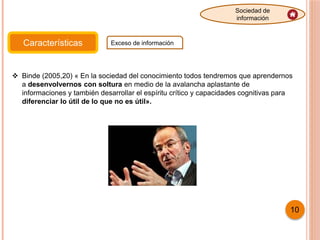 Características Exceso de información
Sociedad de
información
 Binde (2005,20) « En la sociedad del conocimiento todos tendremos que aprendernos
a desenvolvernos con soltura en medio de la avalancha aplastante de
informaciones y también desarrollar el espíritu crítico y capacidades cognitivas para
diferenciar lo útil de lo que no es útil».
10
 