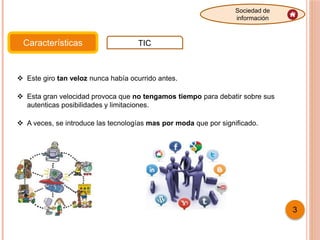 Características TIC
Sociedad de
información
 Este giro tan veloz nunca había ocurrido antes.
 Esta gran velocidad provoca que no tengamos tiempo para debatir sobre sus
autenticas posibilidades y limitaciones.
 A veces, se introduce las tecnologías mas por moda que por significado.
3
 