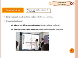 Características Alcanza a todos los sectores de
la sociedad
Sociedad de
información
5
 Comprende desde la cultura al ocio, desde la industria a la economía.
 En cuanto a la educación:
a) Abarca sus diferentes modalidades: Formal, no formal e informal
a) Sus diferentes niveles educativos: desde los iniciales a los superiores.
 