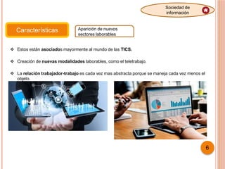 Características Aparición de nuevos
sectores laborables
Sociedad de
información
 Estos están asociados mayormente al mundo de las TICS.
 Creación de nuevas modalidades laborables, como el teletrabajo.
 La relación trabajador-trabajo es cada vez mas abstracta porque se maneja cada vez menos el
objeto.
6
 