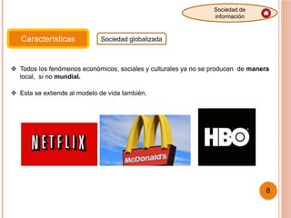 Características Sociedad globalizada
Sociedad de
información
 Todos los fenómenos económicos, sociales y culturales ya no se producen de manera
local, si no mundial.
 Esta se extiende al modelo de vida también.
8
 
