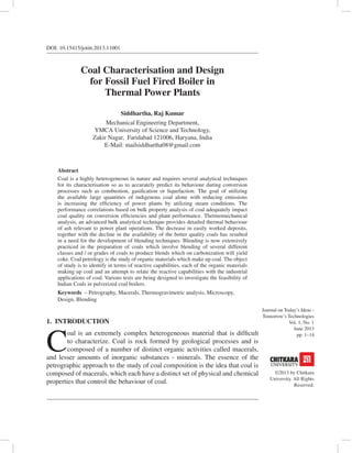 Journal on Today’s Ideas -
Tomorrow’s Technologies
Vol. 1, No. 1
June 2013
pp. 1–14
©2013 by Chitkara
University. All Rights
Reserved.
DOI: 10.15415/jotitt.2013.11001
Coal Characterisation and Design
for Fossil Fuel Fired Boiler in
Thermal Power Plants
Siddhartha, Raj Kumar
Mechanical Engineering Department,
YMCA University of Science and Technology,
Zakir Nagar, Faridabad 121006, Haryana, India
E-Mail: mailsiddhartha08@gmail.com
Abstract
Coal is a highly heterogeneous in nature and requires several analytical techniques
for its characterisation so as to accurately predict its behaviour during conversion
processes such as combustion, gasification or liquefaction. The goal of utilizing
the available large quantities of indigenous coal alone with reducing emissions
is increasing the efficiency of power plants by utilizing steam conditions. The
performance correlations based on bulk property analysis of coal adequately impact
coal quality on conversion efficiencies and plant performance. Thermomechanical
analysis, an advanced bulk analytical technique provides detailed thermal behaviour
of ash relevant to power plant operations. The decrease in easily worked deposits,
together with the decline in the availability of the better quality coals has resulted
in a need for the development of blending techniques. Blending is now extensively
practiced in the preparation of coals which involve blending of several different
classes and / or grades of coals to produce blends which on carbonization will yield
coke. Coal petrology is the study of organic materials which make up coal. The object
of study is to identify in terms of reactive capabilities, each of the organic materials
making up coal and an attempt to relate the reactive capabilities with the industrial
applications of coal. Various tests are being designed to investigate the feasibility of
Indian Coals in pulverized coal boilers.
Keywords – Petrography, Macerals, Thermogravimetric analysis, Microscopy,
Design, Blending
1.  INTRODUCTION
C
oal is an extremely complex heterogeneous material that is difficult
to characterize. Coal is rock formed by geological processes and is
composed of a number of distinct organic activities called macerals,
and lesser amounts of inorganic substances - minerals. The essence of the
petrographic approach to the study of coal composition is the idea that coal is
composed of macerals, which each have a distinct set of physical and chemical
properties that control the behaviour of coal.
 
