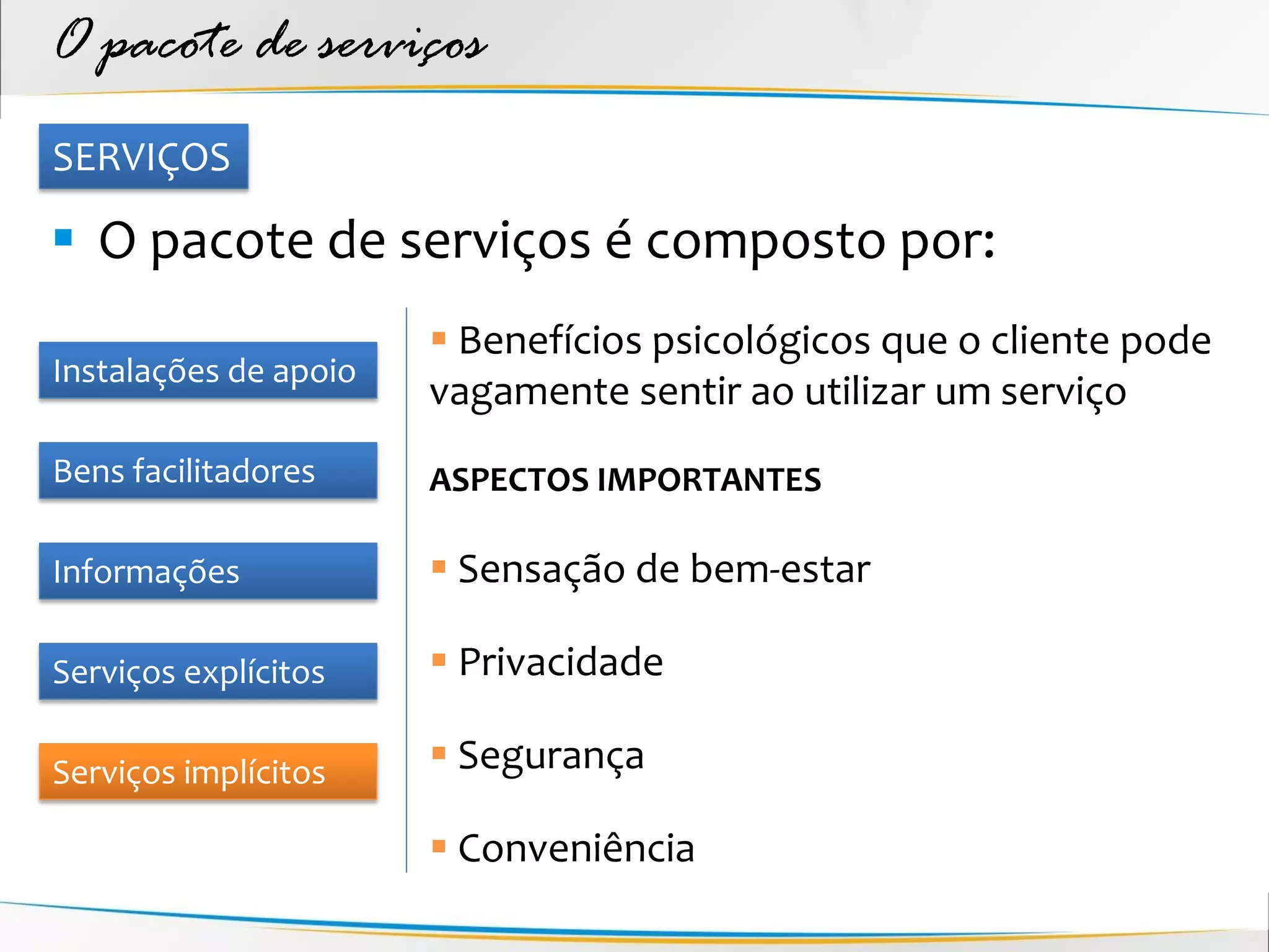 O pacote de serviços
SERVIÇOS

 O pacote de serviços é composto por:
                        Benefícios psicológicos que o cliente pode
Instalações de apoio
                       vagamente sentir ao utilizar um serviço
Bens facilitadores     ASPECTOS IMPORTANTES

Informações             Sensação de bem-estar

Serviços explícitos     Privacidade

Serviços implícitos     Segurança

                        Conveniência
 