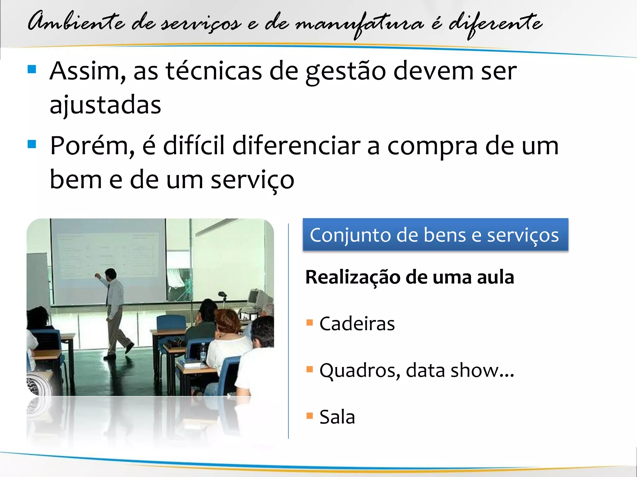 Ambiente de serviços e de manufatura é diferente
 Assim, as técnicas de gestão devem ser
  ajustadas
 Porém, é difícil diferenciar a compra de um
  bem e de um serviço
                          Conjunto de bens e serviços
                         Realização de uma aula

                          Cadeiras

                          Quadros, data show...

                          Sala
 
