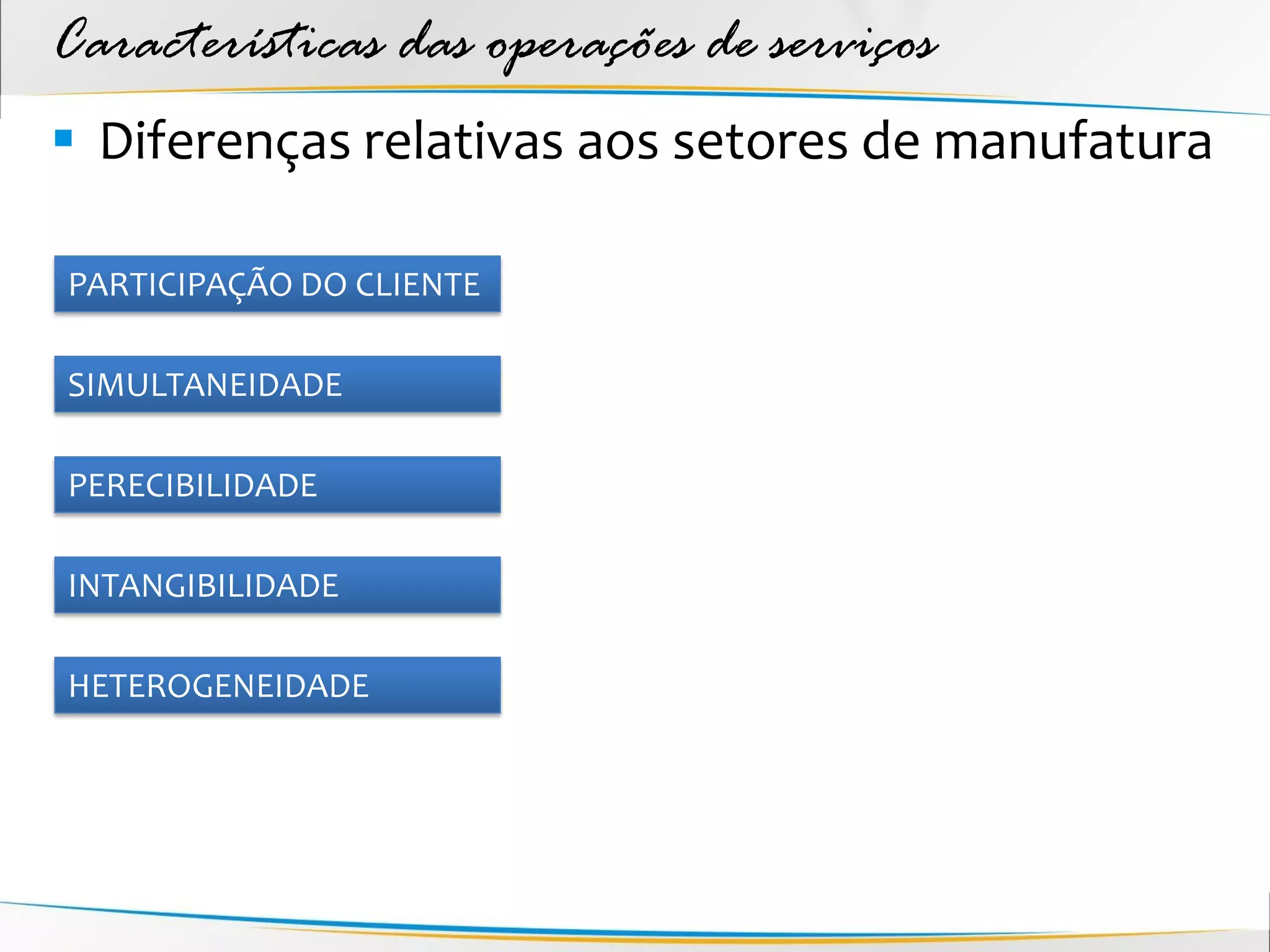 Características das operações de serviços
 Diferenças relativas aos setores de manufatura

PARTICIPAÇÃO DO CLIENTE

SIMULTANEIDADE

PERECIBILIDADE

INTANGIBILIDADE

HETEROGENEIDADE
 