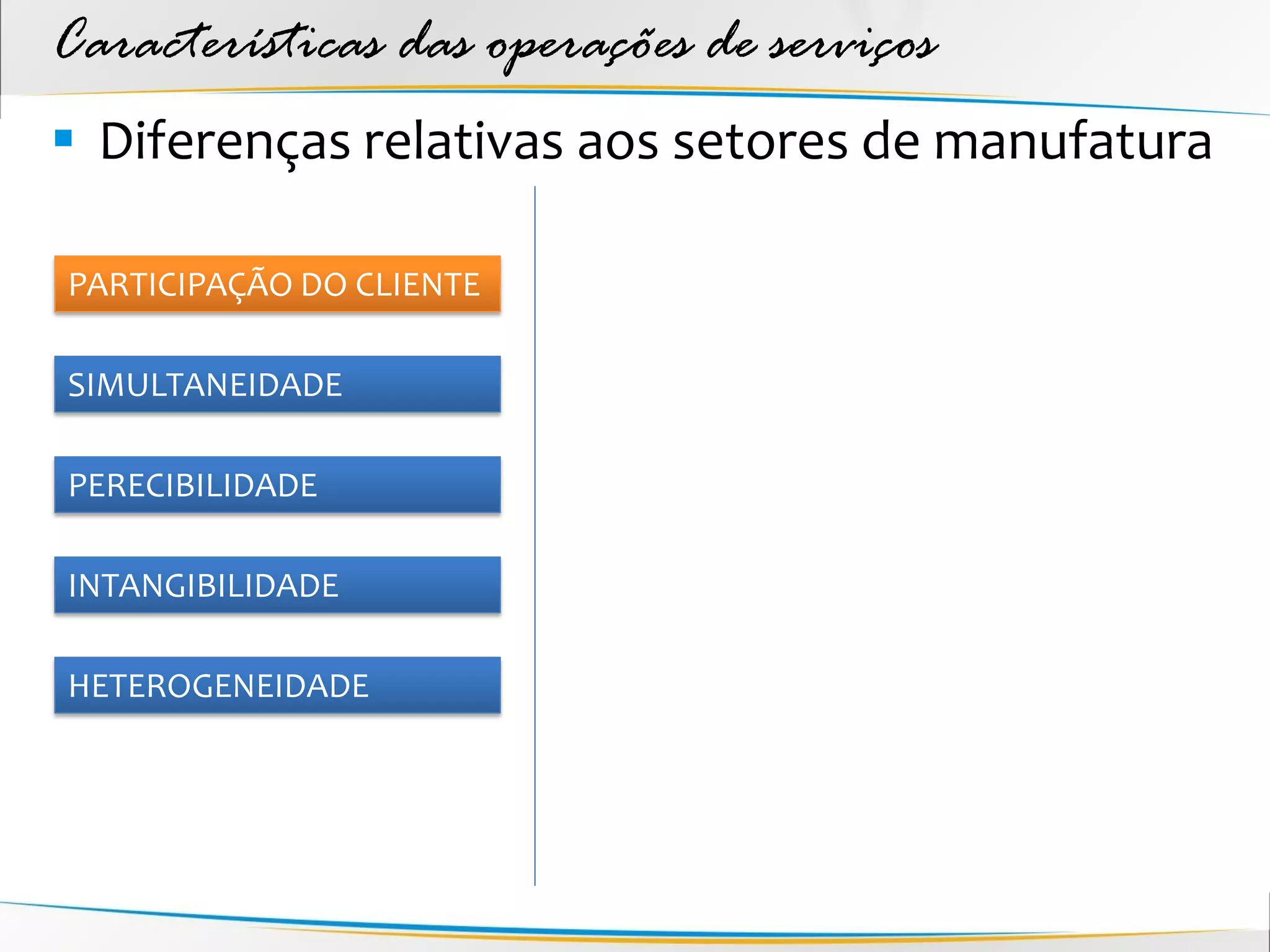 Características das operações de serviços
 Diferenças relativas aos setores de manufatura

PARTICIPAÇÃO DO CLIENTE

SIMULTANEIDADE

PERECIBILIDADE

INTANGIBILIDADE

HETEROGENEIDADE
 