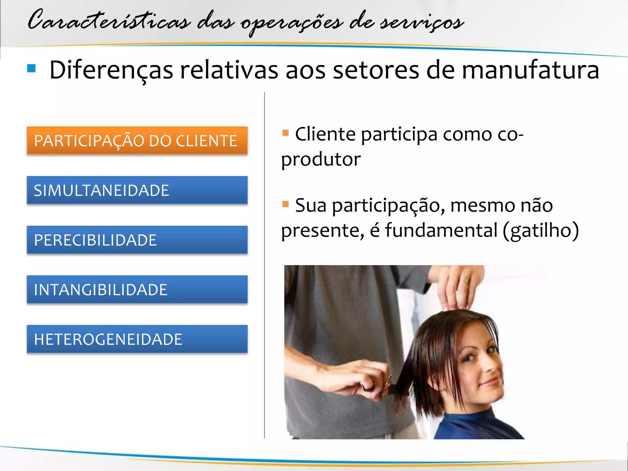 Características das operações de serviços
 Diferenças relativas aos setores de manufatura

PARTICIPAÇÃO DO CLIENTE    Cliente participa como co-
                          produtor
SIMULTANEIDADE
                           Sua participação, mesmo não
PERECIBILIDADE
                          presente, é fundamental (gatilho)

INTANGIBILIDADE

HETEROGENEIDADE
 