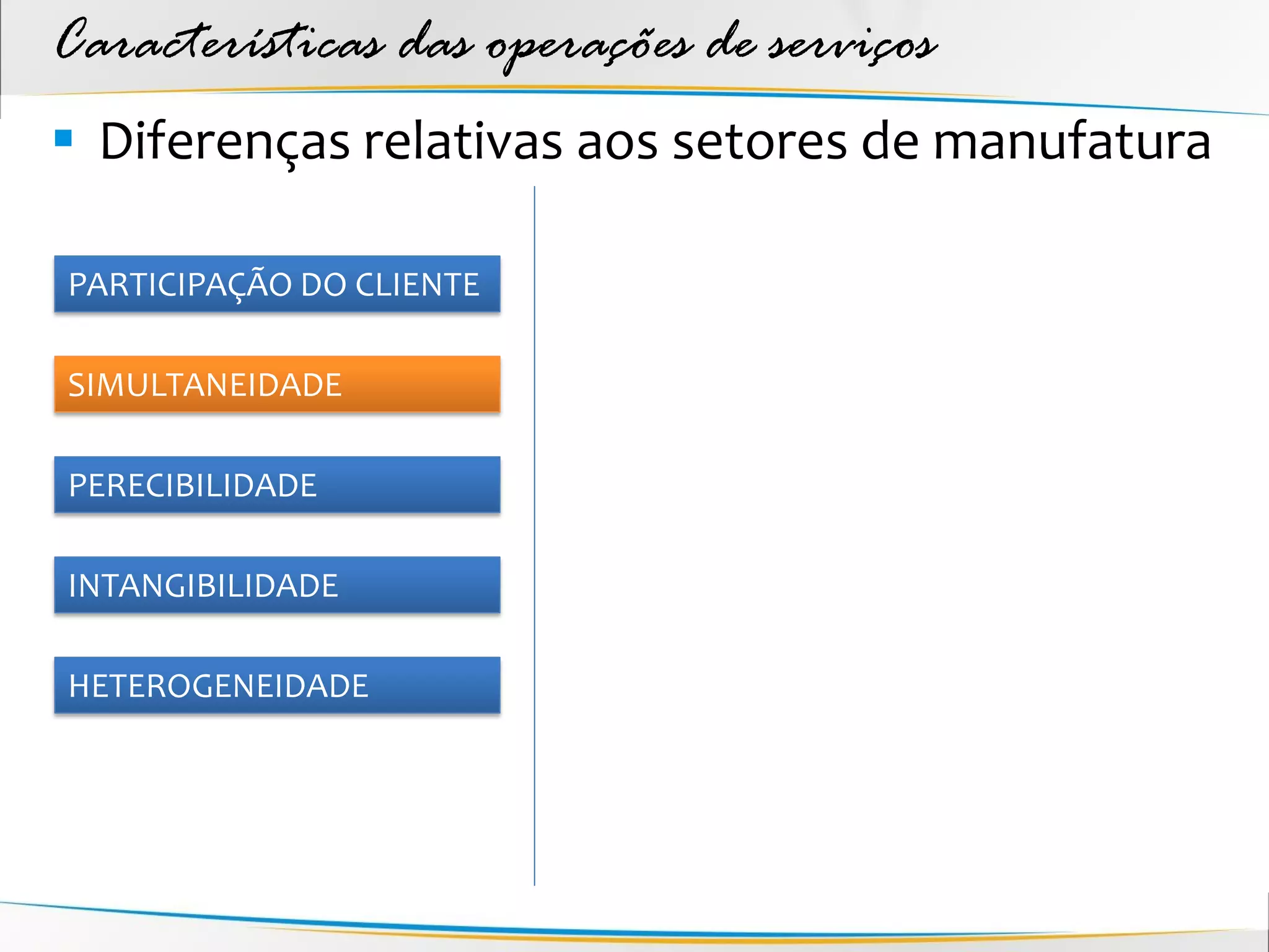 Características das operações de serviços
 Diferenças relativas aos setores de manufatura

PARTICIPAÇÃO DO CLIENTE

SIMULTANEIDADE

PERECIBILIDADE

INTANGIBILIDADE

HETEROGENEIDADE
 