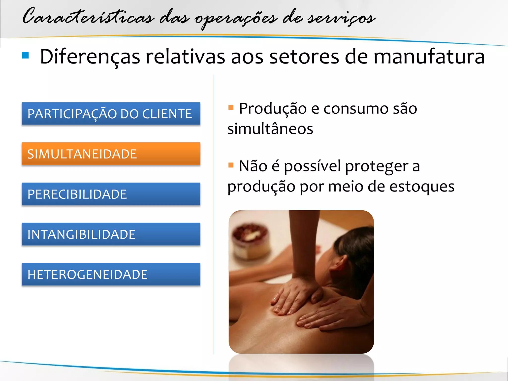Características das operações de serviços
 Diferenças relativas aos setores de manufatura

PARTICIPAÇÃO DO CLIENTE    Produção e consumo são
                          simultâneos
SIMULTANEIDADE
                           Não é possível proteger a
PERECIBILIDADE
                          produção por meio de estoques

INTANGIBILIDADE

HETEROGENEIDADE
 